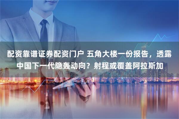 配资靠谱证券配资门户 五角大楼一份报告，透露中国下一代隐轰动向？射程或覆盖阿拉斯加