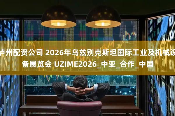 泸州配资公司 2026年乌兹别克斯坦国际工业及机械设备展览会 UZIME2026_中亚_合作_中国