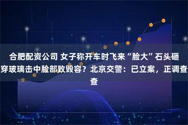 合肥配资公司 女子称开车时飞来“脸大”石头砸穿玻璃击中脸部致毁容？北京交警：已立案，正调查