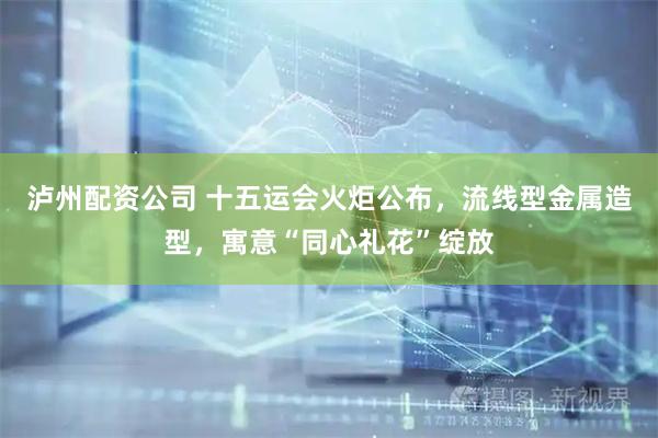 泸州配资公司 十五运会火炬公布，流线型金属造型，寓意“同心礼花”绽放