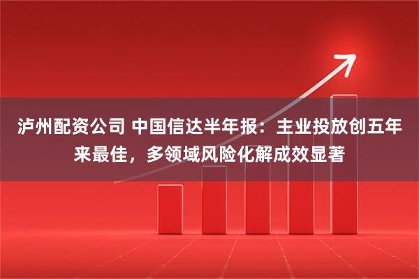 泸州配资公司 中国信达半年报：主业投放创五年来最佳，多领域风险化解成效显著