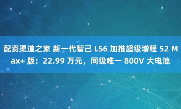 配资渠道之家 新一代智己 LS6 加推超级增程 52 Max+ 版：22.99 万元，同级唯一 800V 大电池