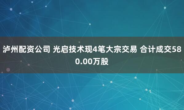 泸州配资公司 光启技术现4笔大宗交易 合计成交580.00万股